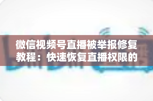 微信视频号直播被举报修复教程：快速恢复直播权限的完整实用指南