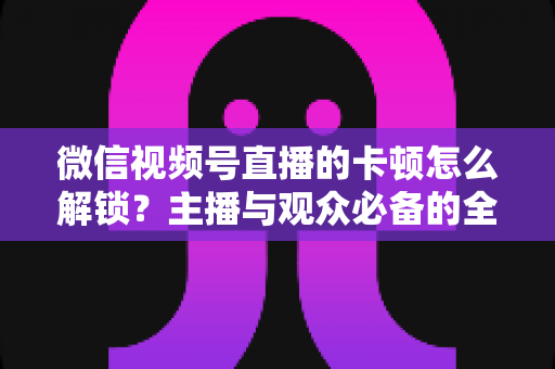 微信视频号直播的卡顿怎么解锁？主播与观众必备的全流程优化指南