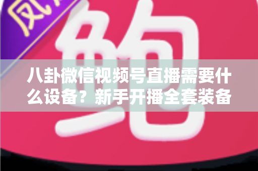 八卦微信视频号直播需要什么设备?新手开播全套装备清单与避坑指南全解析 八卦微信视频号直播需要什么设备?新手开播全套装备清单与避坑指南全解析