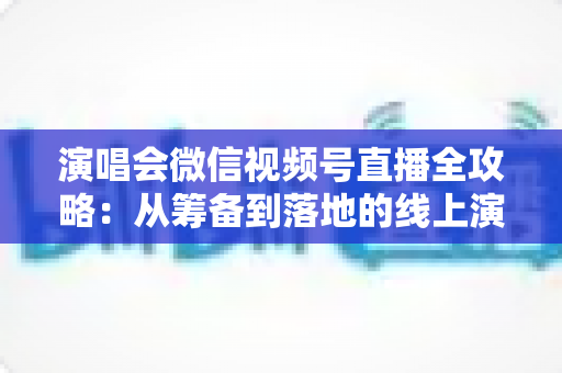 演唱会微信视频号直播全攻略：从筹备到落地的线上演出实战指南