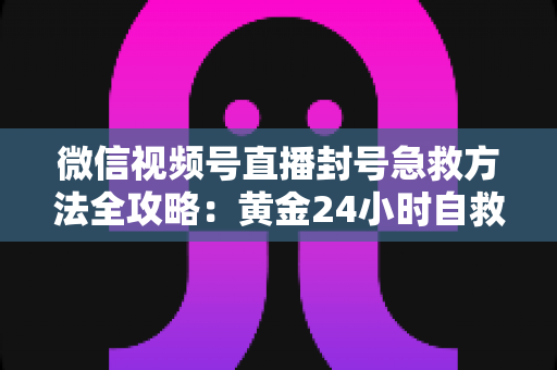 微信视频号直播封号急救方法全攻略：黄金24小时自救指南，助你快速恢复直播权限