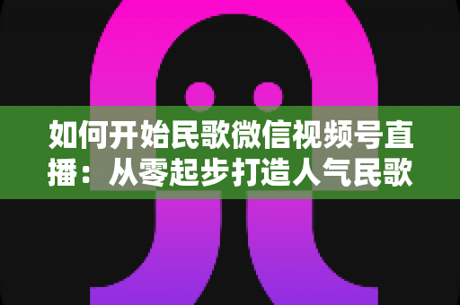 如何开始民歌微信视频号直播：从零起步打造人气民歌直播间的完整指南