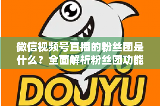 微信视频号直播的粉丝团是什么？全面解析粉丝团功能、加入方法与运营价值
