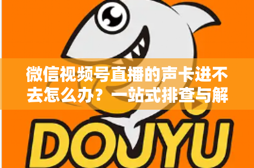 微信视频号直播的声卡进不去怎么办？一站式排查与解决方案全攻略