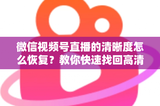 微信视频号直播的清晰度怎么恢复？教你快速找回高清画质的完整方法