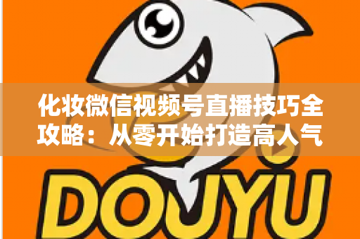 化妆微信视频号直播技巧全攻略：从零开始打造高人气、高转化的美妆直播间实战指南