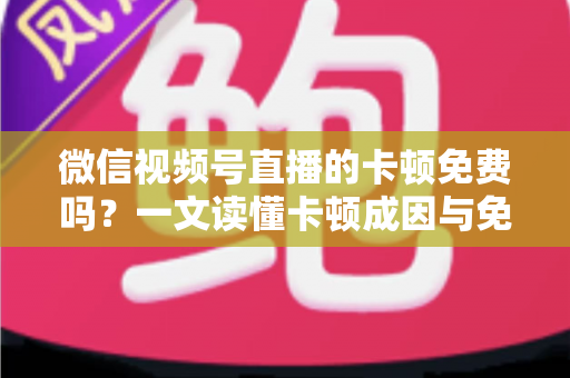 微信视频号直播的卡顿免费吗？一文读懂卡顿成因与免费解决方案