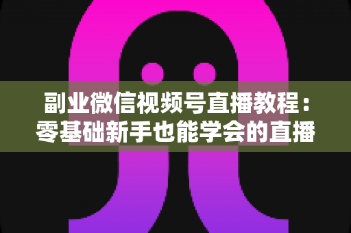 副业微信视频号直播教程:零基础新手也能学会的直播变现实战指南 副业微信视频号直播教程:零基础新手也能学会的直播变现实战指南