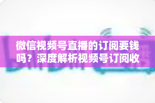 微信视频号直播的订阅要钱吗？深度解析视频号订阅收费规则与完整使用指南