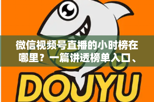 微信视频号直播的小时榜在哪里？一篇讲透榜单入口、排名规则与上榜技巧的实用指南