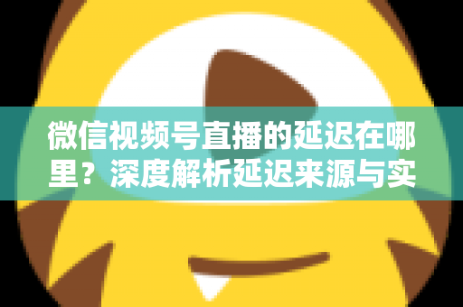 微信视频号直播的延迟在哪里？深度解析延迟来源与实用优化指南