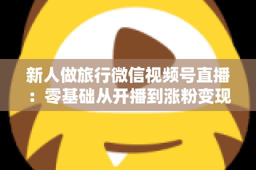 新人做旅行微信视频号直播：零基础从开播到涨粉变现的完整实战指南