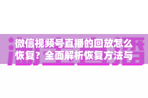 微信视频号直播的回放怎么恢复？全面解析恢复方法与防丢失技巧