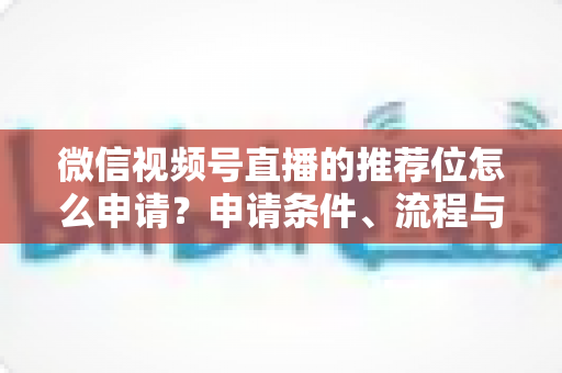 微信视频号直播的推荐位怎么申请？申请条件、流程与实操技巧全解析