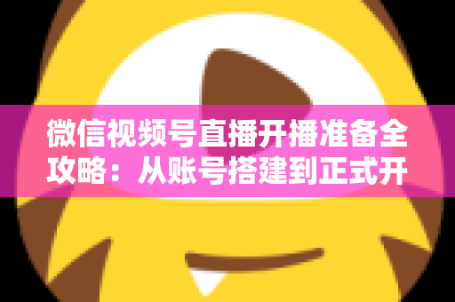 微信视频号直播开播准备全攻略：从账号搭建到正式开播的完整指南