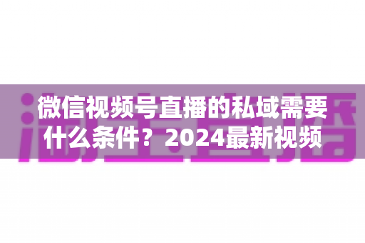 微信视频号直播的私域需要什么条件？2024最新视频号直播私域运营准入门槛与实战指南全解析