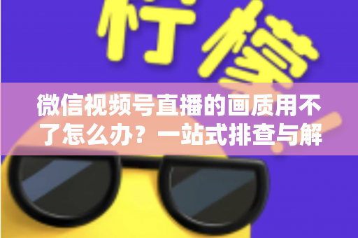 微信视频号直播的画质用不了怎么办？一站式排查与解决方案全攻略