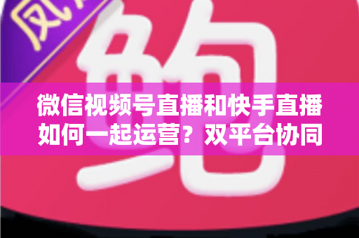 微信视频号直播和快手直播如何一起运营？双平台协同运营实战指南