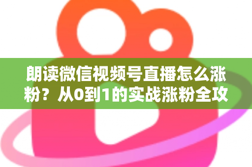 朗读微信视频号直播怎么涨粉？从0到1的实战涨粉全攻略，新手必看！