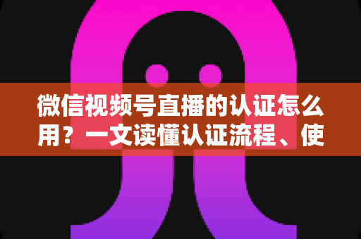 微信视频号直播的认证怎么用？一文读懂认证流程、使用方法与运营价值
