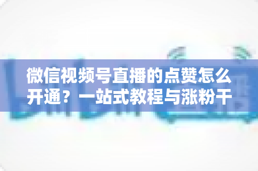 微信视频号直播的点赞怎么开通？一站式教程与涨粉干货全解析