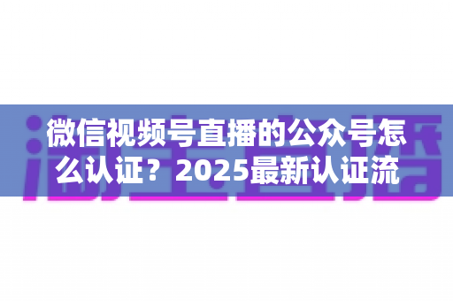 微信视频号直播的公众号怎么认证?2025最新认证流程、材料清单与实操指南全解析 微信视频号直播的公众号怎么认证?2025最新认证流程、材料清单与实操指南全解析