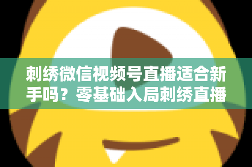 刺绣微信视频号直播适合新手吗?零基础入局刺绣直播的完整指南与实战建议 刺绣微信视频号直播适合新手吗?零基础入局刺绣直播的完整指南与实战建议