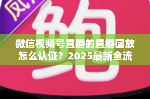微信视频号直播的直播回放怎么认证？2025最新全流程认证指南与实操技巧详解