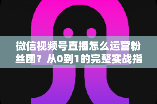 微信视频号直播怎么运营粉丝团?从0到1的完整实战指南与技巧解析 微信视频号直播怎么运营粉丝团?从0到1的完整实战指南与技巧解析