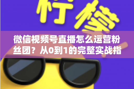 微信视频号直播怎么运营粉丝团？从0到1的完整实战指南与技巧解析