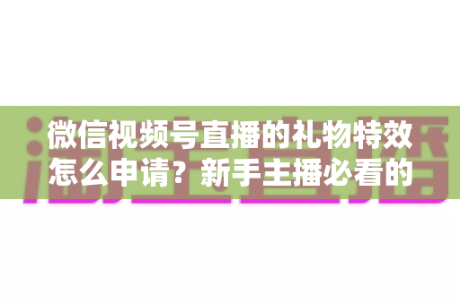 微信视频号直播的礼物特效怎么申请？新手主播必看的申请条件、流程与技巧全攻略
