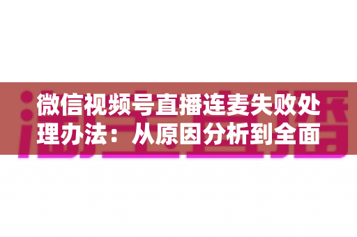 微信视频号直播连麦失败处理办法：从原因分析到全面解决方案的实用指南