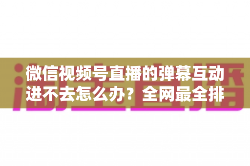 微信视频号直播的弹幕互动进不去怎么办?全网最全排查攻略与实用解决技巧一文学会 微信视频号直播的弹幕互动进不去怎么办?全网最全排查攻略与实用解决技巧一文学会