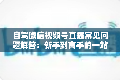自驾微信视频号直播常见问题解答:新手到高手的一站式实战指南 自驾微信视频号直播常见问题解答:新手到高手的一站式实战指南