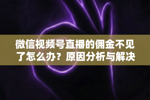 微信视频号直播的佣金不见了怎么办？原因分析与解决方法全攻略