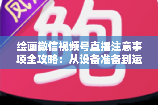 绘画微信视频号直播注意事项全攻略：从设备准备到运营涨粉的实战避坑指南