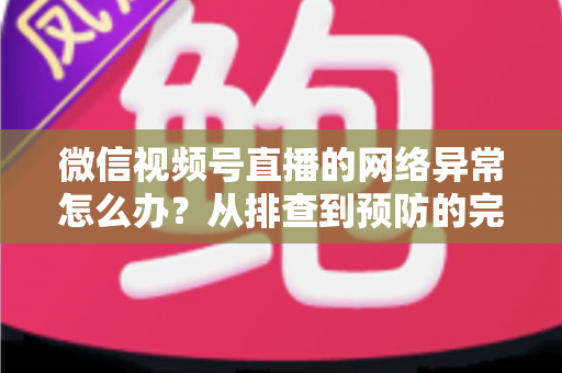 微信视频号直播的网络异常怎么办？从排查到预防的完整解决方案全解析