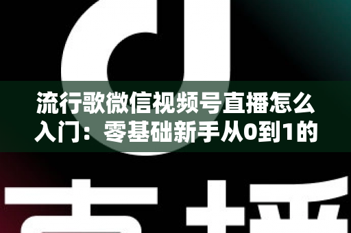 流行歌微信视频号直播怎么入门：零基础新手从0到1的完整开播实战指南