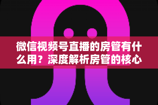 微信视频号直播的房管有什么用？深度解析房管的核心作用、权限与设置全攻略