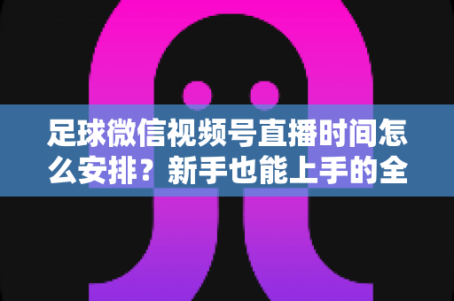 足球微信视频号直播时间怎么安排?新手也能上手的全套排期攻略 足球微信视频号直播时间怎么安排?新手也能上手的全套排期攻略