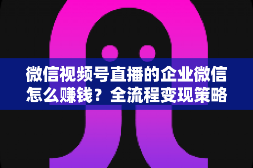 微信视频号直播的企业微信怎么赚钱？全流程变现策略与实战指南