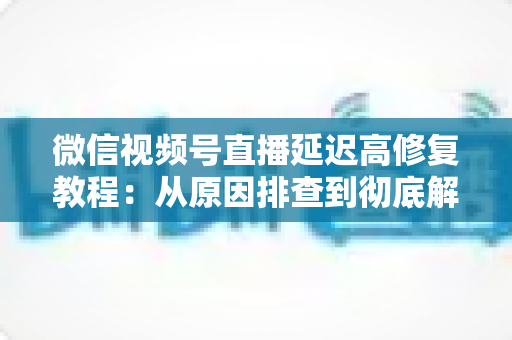 微信视频号直播延迟高修复教程：从原因排查到彻底解决的完整实战方案