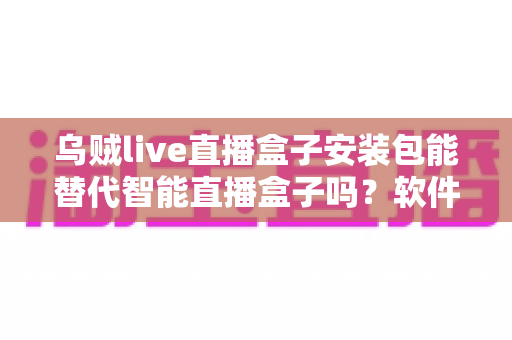 乌贼live直播盒子安装包能替代智能直播盒子吗？软件与硬件直播方案深度对比解析