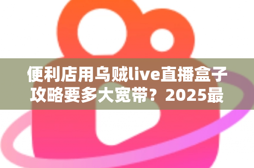 便利店用乌贼live直播盒子攻略要多大宽带？2025最新带宽配置全解析与实战避坑指南