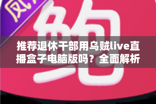 推荐退休干部用乌贼live直播盒子电脑版吗?全面解析助您理性选择 推荐退休干部用乌贼live直播盒子电脑版吗?全面解析助您理性选择