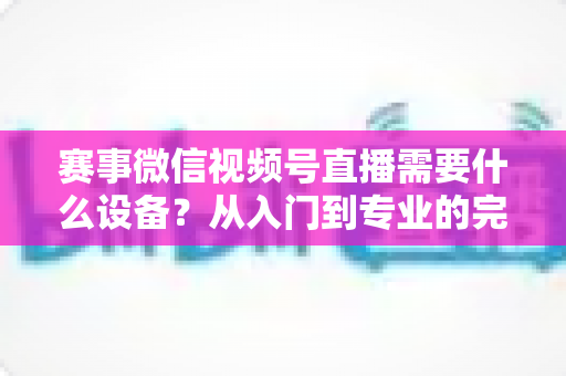 赛事微信视频号直播需要什么设备？从入门到专业的完整装备清单与实操指南