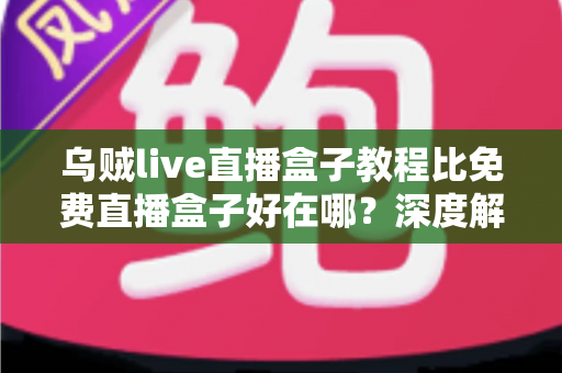 乌贼live直播盒子教程比免费直播盒子好在哪？深度解析教程型直播盒子的五大核心优势