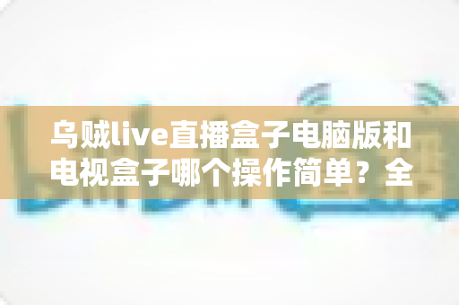 乌贼live直播盒子电脑版和电视盒子哪个操作简单？全面对比解析帮你轻松选对设备