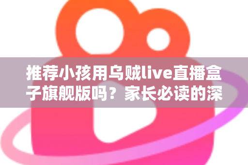 推荐小孩用乌贼live直播盒子旗舰版吗？家长必读的深度分析与安全建议