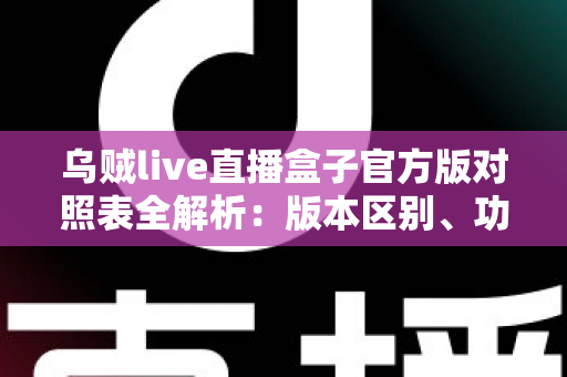乌贼live直播盒子官方版对照表全解析：版本区别、功能对比与安全下载一站式指南